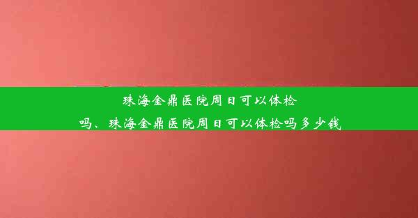 珠海金鼎医院周日可以体检吗、珠海金鼎医院周日可以体检吗多少钱