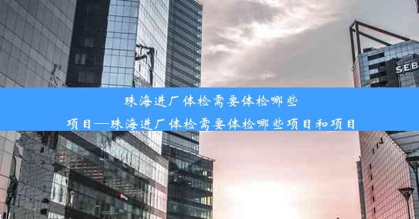 珠海进厂体检需要体检哪些项目—珠海进厂体检需要体检哪些项目和项目