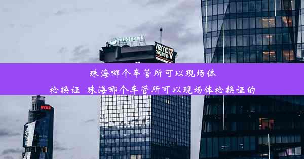 珠海哪个车管所可以现场体检换证_珠海哪个车管所可以现场体检换证的