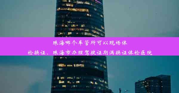 珠海哪个车管所可以现场体检换证、珠海市办理驾驶证期满换证体检医院