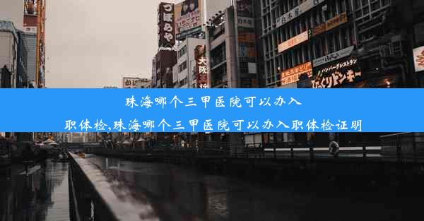 珠海哪个三甲医院可以办入职体检,珠海哪个三甲医院可以办入职体检证明