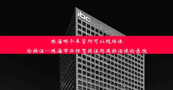 珠海哪个车管所可以现场体检换证—珠海市办理驾驶证期满换证体检医院