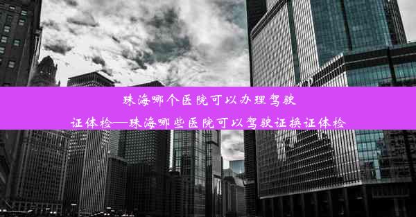 珠海哪个医院可以办理驾驶证体检—珠海哪些医院可以驾驶证换证体检