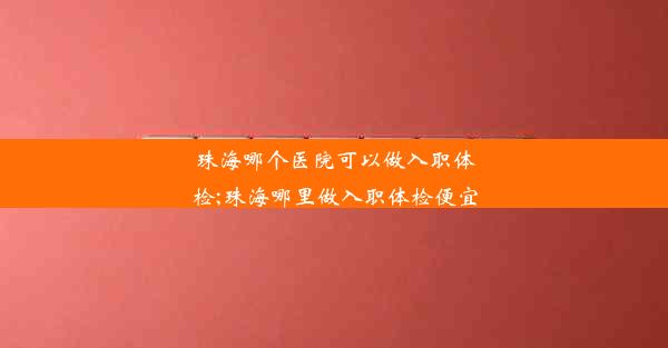 珠海哪个医院可以做入职体检;珠海哪里做入职体检便宜