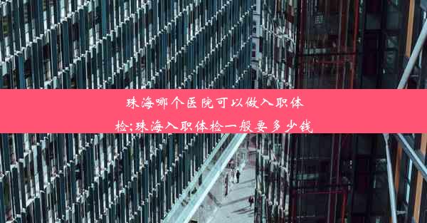 珠海哪个医院可以做入职体检;珠海入职体检一般要多少钱