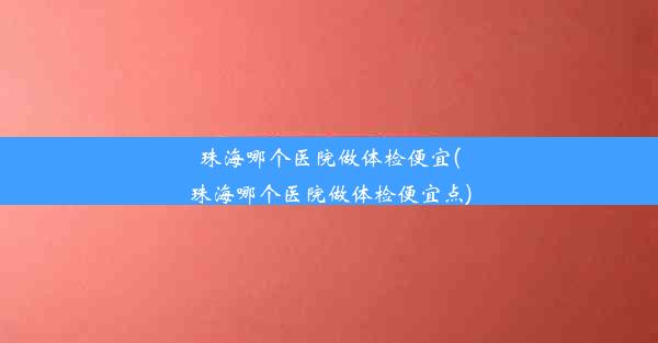 珠海哪个医院做体检便宜(珠海哪个医院做体检便宜点)