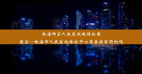 珠海哪家人民医院做体检最便宜—珠海市人民医院体检中心需要提前预约吗