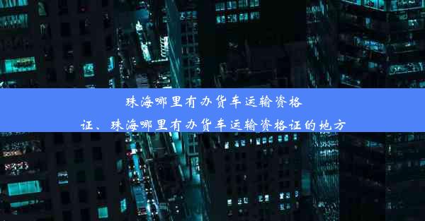 珠海哪里有办货车运输资格证、珠海哪里有办货车运输资格证的地方