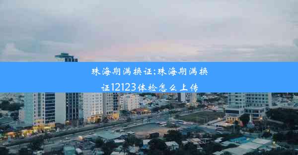 珠海期满换证;珠海期满换证12123体检怎么上传