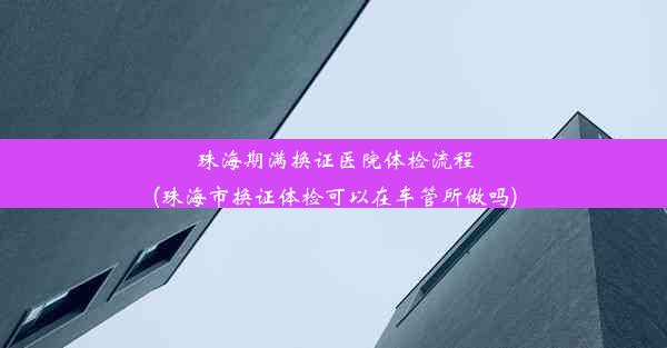 珠海期满换证医院体检流程(珠海市换证体检可以在车管所做吗)