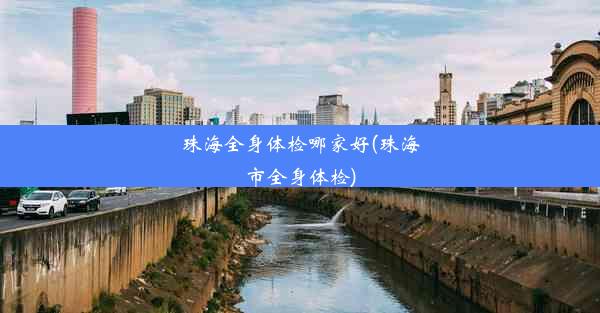 <b>珠海全身体检哪家好(珠海市全身体检)</b>