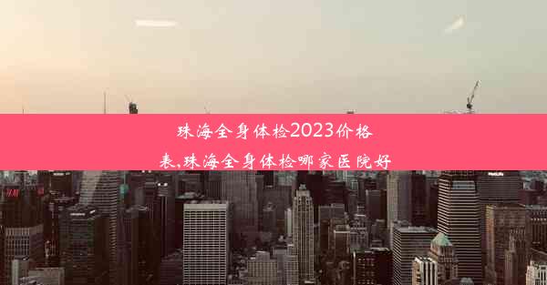 珠海全身体检2023价格表,珠海全身体检哪家医院好