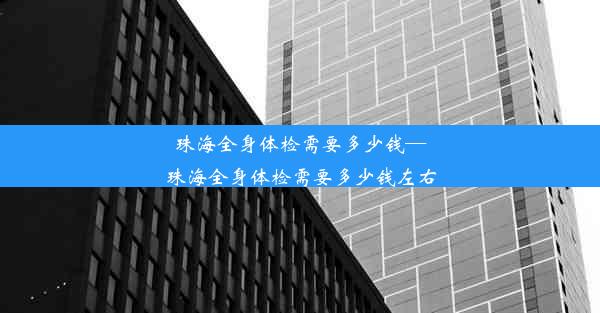 珠海全身体检需要多少钱—珠海全身体检需要多少钱左右