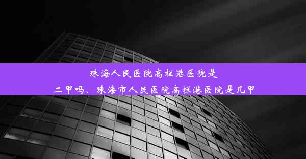 珠海人民医院高栏港医院是二甲吗、珠海市人民医院高栏港医院是几甲