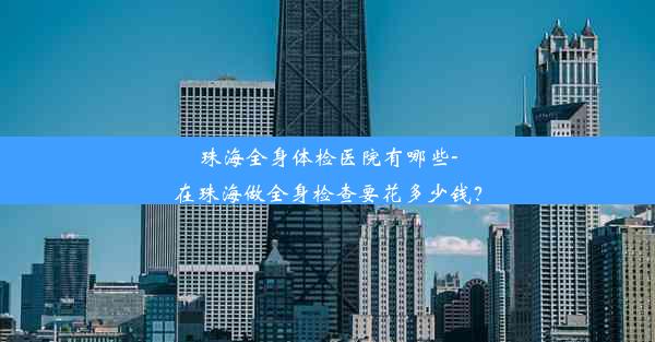 珠海全身体检医院有哪些-在珠海做全身检查要花多少钱？