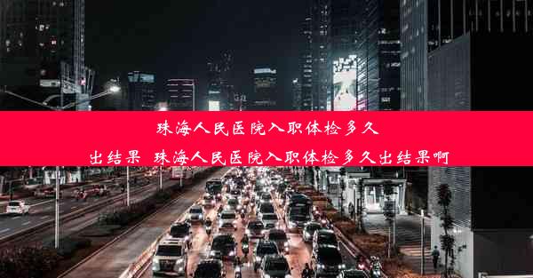 珠海人民医院入职体检多久出结果_珠海人民医院入职体检多久出结果啊