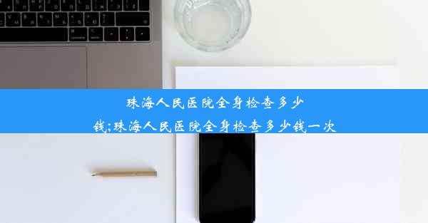 珠海人民医院全身检查多少钱;珠海人民医院全身检查多少钱一次