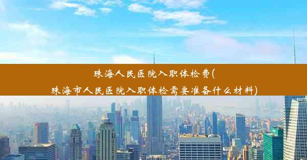 珠海人民医院入职体检费(珠海市人民医院入职体检需要准备什么材料)