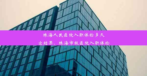 珠海人民医院入职体检多久出结果、珠海市级医院入职体检