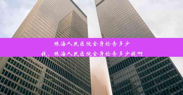 珠海人民医院全身检查多少钱、珠海人民医院全身检查多少钱啊