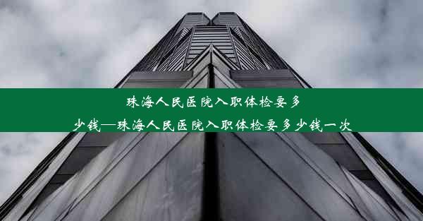 珠海人民医院入职体检要多少钱—珠海人民医院入职体检要多少钱一次