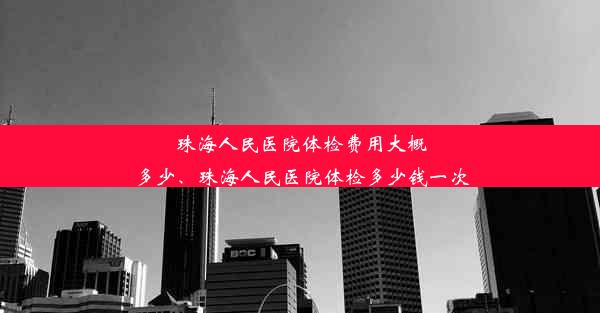 珠海人民医院体检费用大概多少、珠海人民医院体检多少钱一次