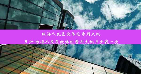 珠海人民医院体检费用大概多少;珠海人民医院体检费用大概多少钱一次