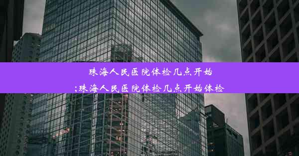 珠海人民医院体检几点开始;珠海人民医院体检几点开始体检