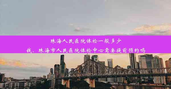 珠海人民医院体检一般多少钱、珠海市人民医院体检中心需要提前预约吗