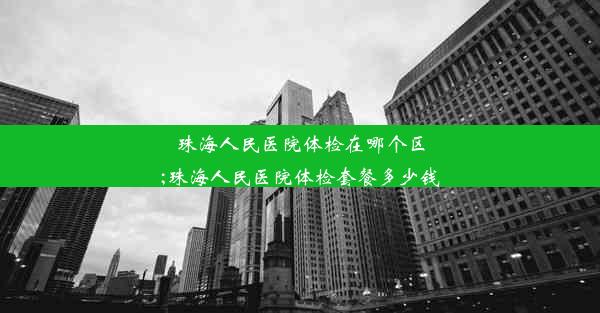 珠海人民医院体检在哪个区;珠海人民医院体检套餐多少钱