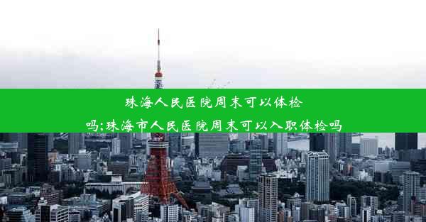 珠海人民医院周末可以体检吗;珠海市人民医院周末可以入职体检吗