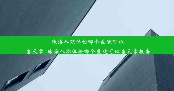 珠海入职体检哪个医院可以当天拿_珠海入职体检哪个医院可以当天拿报告