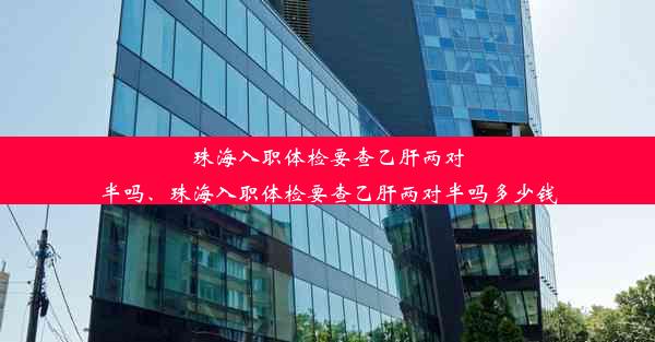 珠海入职体检要查乙肝两对半吗、珠海入职体检要查乙肝两对半吗多少钱