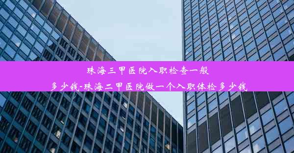 珠海三甲医院入职检查一般多少钱-珠海二甲医院做一个入职体检多少钱