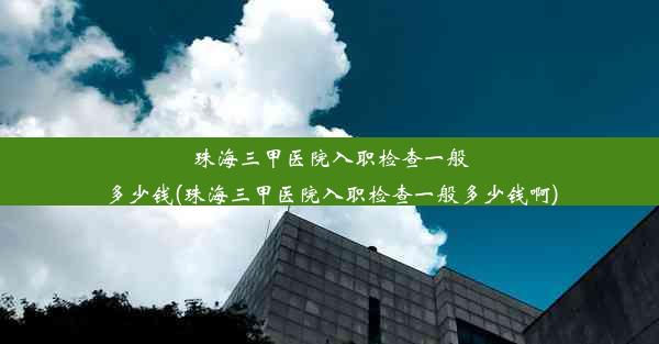 珠海三甲医院入职检查一般多少钱(珠海三甲医院入职检查一般多少钱啊)