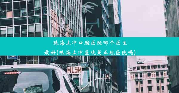 珠海上冲口腔医院哪个医生最好(珠海上冲医院是正规医院吗)