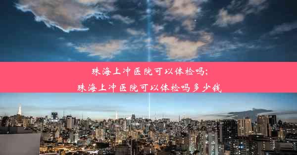 珠海上冲医院可以体检吗;珠海上冲医院可以体检吗多少钱