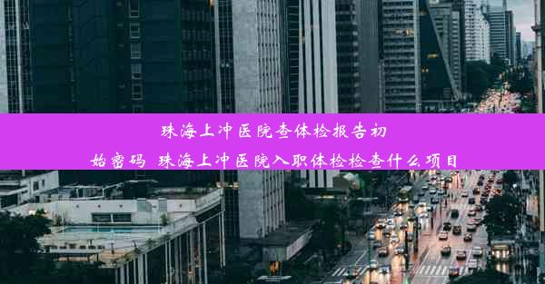 珠海上冲医院查体检报告初始密码_珠海上冲医院入职体检检查什么项目