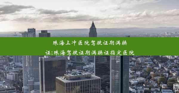 珠海上冲医院驾驶证期满换证;珠海驾驶证期满换证指定医院