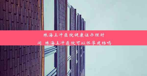 珠海上冲医院健康证办理时间_珠海上冲医院可以怀孕建档吗