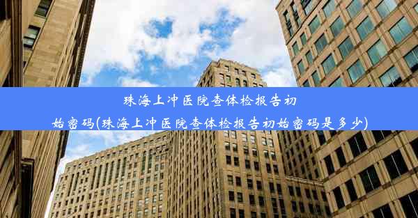 珠海上冲医院查体检报告初始密码(珠海上冲医院查体检报告初始密码是多少)