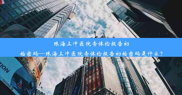 珠海上冲医院查体检报告初始密码—珠海上冲医院查体检报告初始密码是什么？