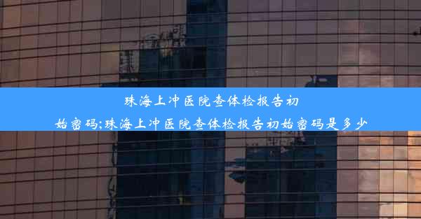 珠海上冲医院查体检报告初始密码;珠海上冲医院查体检报告初始密码是多少