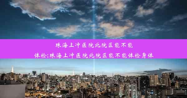 珠海上冲医院北院区能不能体检;珠海上冲医院北院区能不能体检身体