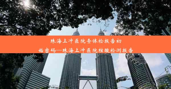 珠海上冲医院查体检报告初始密码—珠海上冲医院核酸检测报告