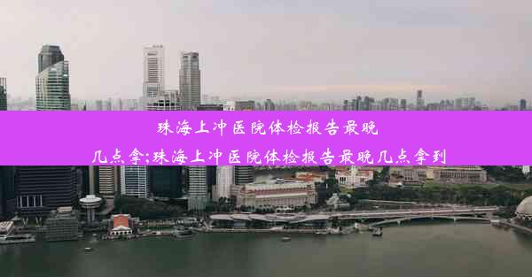 珠海上冲医院体检报告最晚几点拿;珠海上冲医院体检报告最晚几点拿到