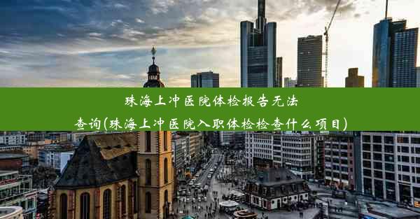 珠海上冲医院体检报告无法查询(珠海上冲医院入职体检检查什么项目)