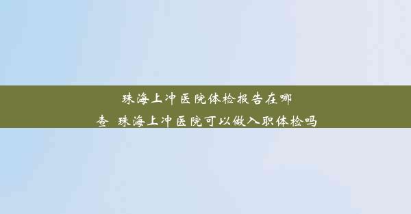 珠海上冲医院体检报告在哪查_珠海上冲医院可以做入职体检吗