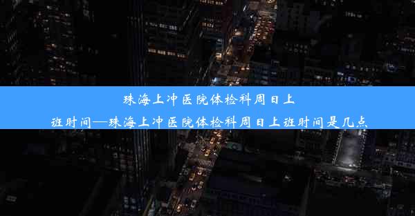 珠海上冲医院体检科周日上班时间—珠海上冲医院体检科周日上班时间是几点