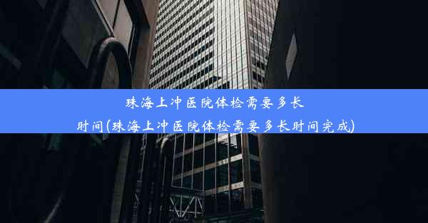 珠海上冲医院体检需要多长时间(珠海上冲医院体检需要多长时间完成)